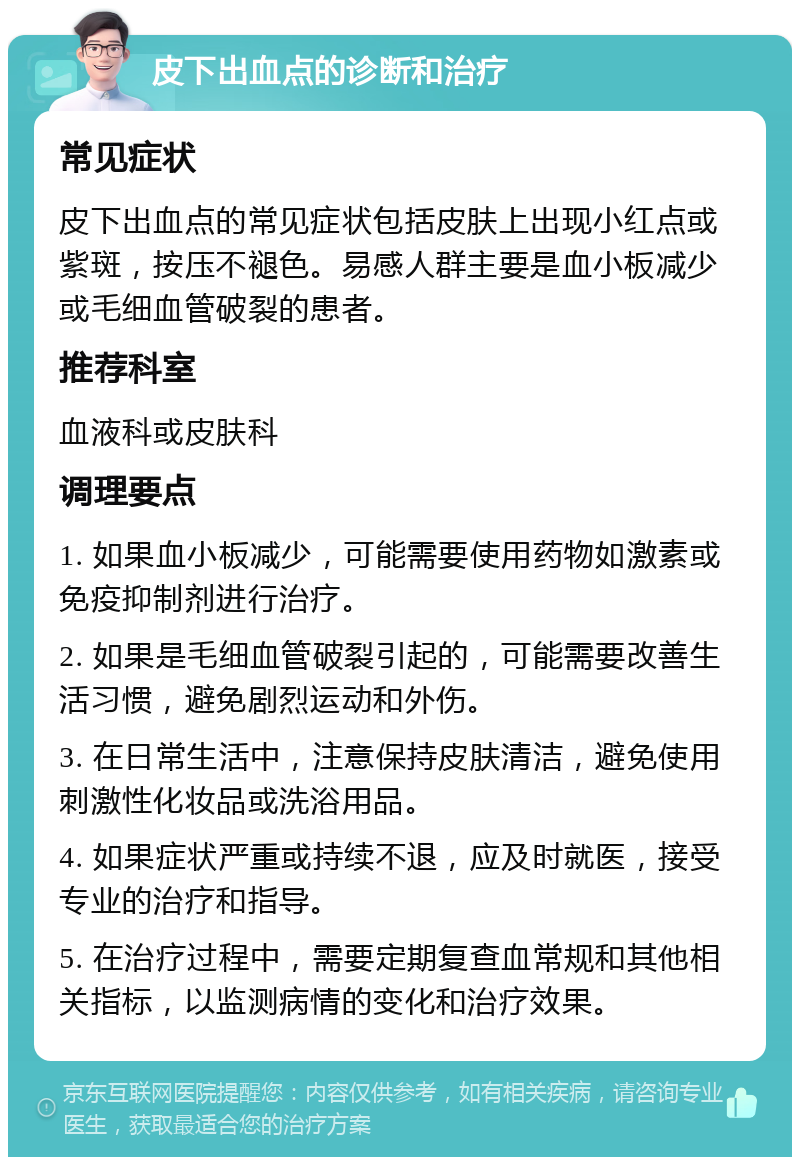 皮下出血点的诊断和治疗 常见症状 皮下出血点的常见症状包括皮肤上出现小红点或紫斑，按压不褪色。易感人群主要是血小板减少或毛细血管破裂的患者。 推荐科室 血液科或皮肤科 调理要点 1. 如果血小板减少，可能需要使用药物如激素或免疫抑制剂进行治疗。 2. 如果是毛细血管破裂引起的，可能需要改善生活习惯，避免剧烈运动和外伤。 3. 在日常生活中，注意保持皮肤清洁，避免使用刺激性化妆品或洗浴用品。 4. 如果症状严重或持续不退，应及时就医，接受专业的治疗和指导。 5. 在治疗过程中，需要定期复查血常规和其他相关指标，以监测病情的变化和治疗效果。