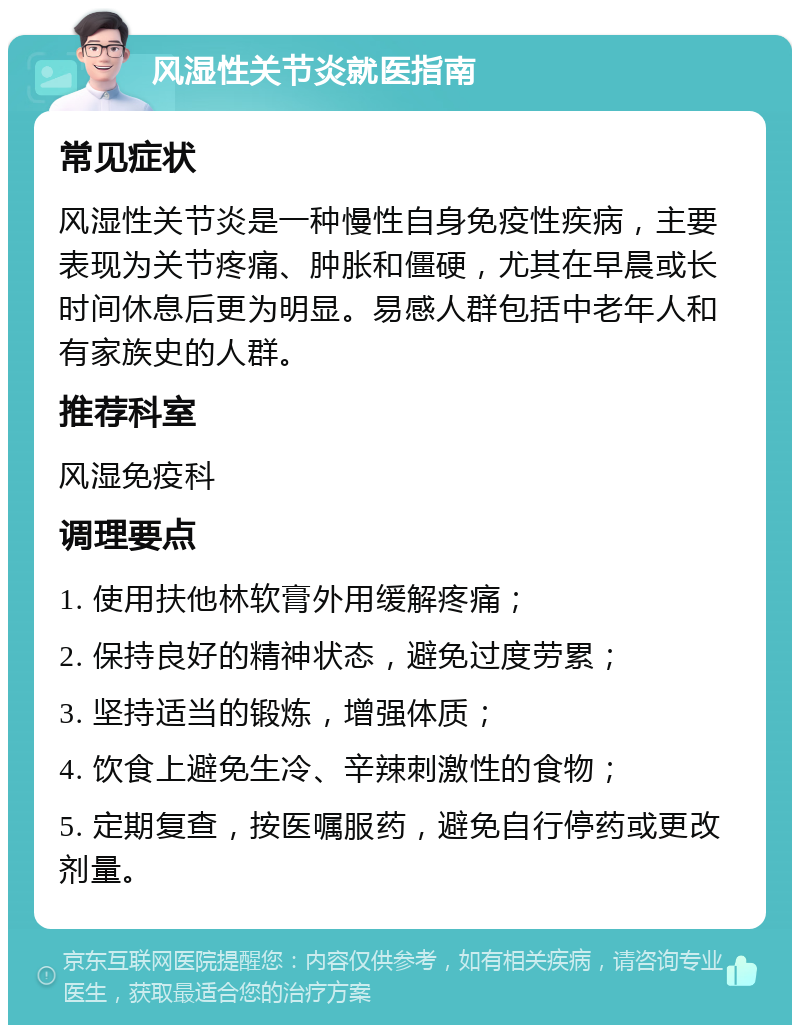 风湿性关节炎就医指南 常见症状 风湿性关节炎是一种慢性自身免疫性疾病，主要表现为关节疼痛、肿胀和僵硬，尤其在早晨或长时间休息后更为明显。易感人群包括中老年人和有家族史的人群。 推荐科室 风湿免疫科 调理要点 1. 使用扶他林软膏外用缓解疼痛； 2. 保持良好的精神状态，避免过度劳累； 3. 坚持适当的锻炼，增强体质； 4. 饮食上避免生冷、辛辣刺激性的食物； 5. 定期复查，按医嘱服药，避免自行停药或更改剂量。