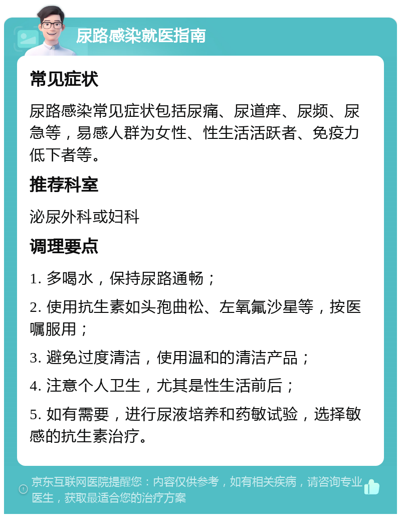 尿路感染就医指南 常见症状 尿路感染常见症状包括尿痛、尿道痒、尿频、尿急等，易感人群为女性、性生活活跃者、免疫力低下者等。 推荐科室 泌尿外科或妇科 调理要点 1. 多喝水，保持尿路通畅； 2. 使用抗生素如头孢曲松、左氧氟沙星等，按医嘱服用； 3. 避免过度清洁，使用温和的清洁产品； 4. 注意个人卫生，尤其是性生活前后； 5. 如有需要，进行尿液培养和药敏试验，选择敏感的抗生素治疗。