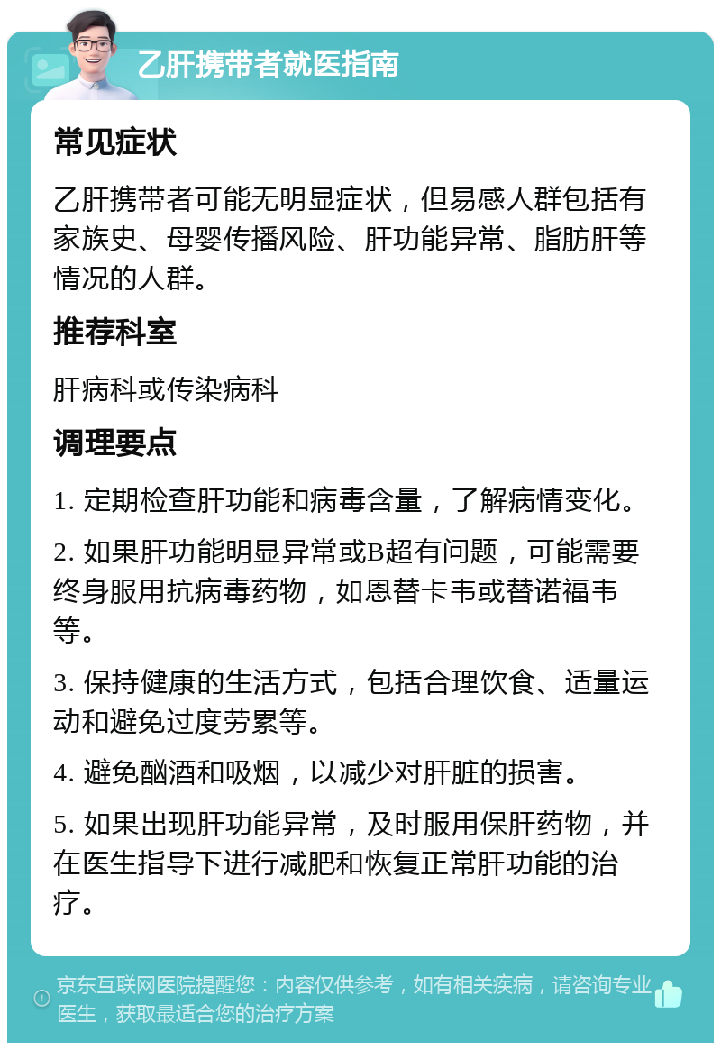 乙肝携带者就医指南 常见症状 乙肝携带者可能无明显症状，但易感人群包括有家族史、母婴传播风险、肝功能异常、脂肪肝等情况的人群。 推荐科室 肝病科或传染病科 调理要点 1. 定期检查肝功能和病毒含量，了解病情变化。 2. 如果肝功能明显异常或B超有问题，可能需要终身服用抗病毒药物，如恩替卡韦或替诺福韦等。 3. 保持健康的生活方式，包括合理饮食、适量运动和避免过度劳累等。 4. 避免酗酒和吸烟，以减少对肝脏的损害。 5. 如果出现肝功能异常，及时服用保肝药物，并在医生指导下进行减肥和恢复正常肝功能的治疗。