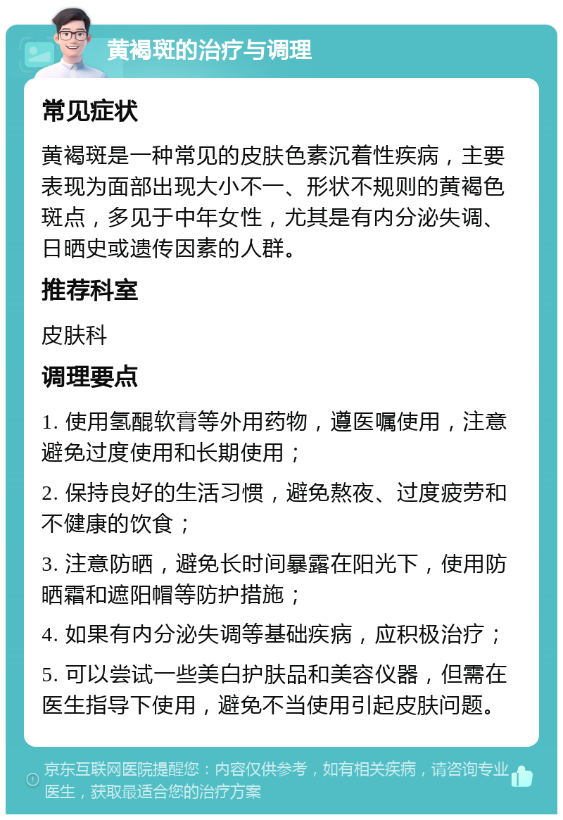 黄褐斑的治疗与调理 常见症状 黄褐斑是一种常见的皮肤色素沉着性疾病，主要表现为面部出现大小不一、形状不规则的黄褐色斑点，多见于中年女性，尤其是有内分泌失调、日晒史或遗传因素的人群。 推荐科室 皮肤科 调理要点 1. 使用氢醌软膏等外用药物，遵医嘱使用，注意避免过度使用和长期使用； 2. 保持良好的生活习惯，避免熬夜、过度疲劳和不健康的饮食； 3. 注意防晒，避免长时间暴露在阳光下，使用防晒霜和遮阳帽等防护措施； 4. 如果有内分泌失调等基础疾病，应积极治疗； 5. 可以尝试一些美白护肤品和美容仪器，但需在医生指导下使用，避免不当使用引起皮肤问题。