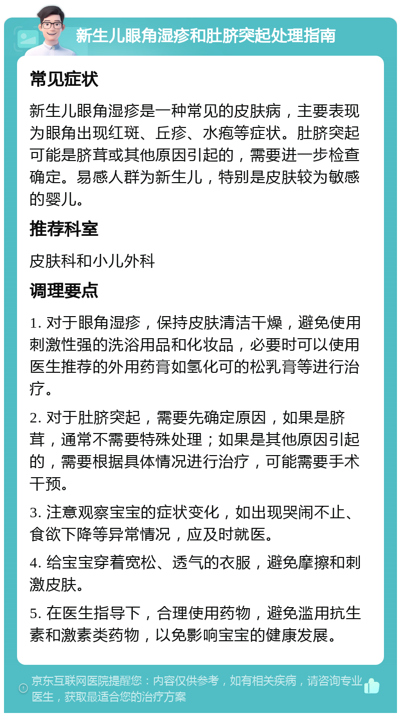 新生儿眼角湿疹和肚脐突起处理指南 常见症状 新生儿眼角湿疹是一种常见的皮肤病，主要表现为眼角出现红斑、丘疹、水疱等症状。肚脐突起可能是脐茸或其他原因引起的，需要进一步检查确定。易感人群为新生儿，特别是皮肤较为敏感的婴儿。 推荐科室 皮肤科和小儿外科 调理要点 1. 对于眼角湿疹，保持皮肤清洁干燥，避免使用刺激性强的洗浴用品和化妆品，必要时可以使用医生推荐的外用药膏如氢化可的松乳膏等进行治疗。 2. 对于肚脐突起，需要先确定原因，如果是脐茸，通常不需要特殊处理；如果是其他原因引起的，需要根据具体情况进行治疗，可能需要手术干预。 3. 注意观察宝宝的症状变化，如出现哭闹不止、食欲下降等异常情况，应及时就医。 4. 给宝宝穿着宽松、透气的衣服，避免摩擦和刺激皮肤。 5. 在医生指导下，合理使用药物，避免滥用抗生素和激素类药物，以免影响宝宝的健康发展。