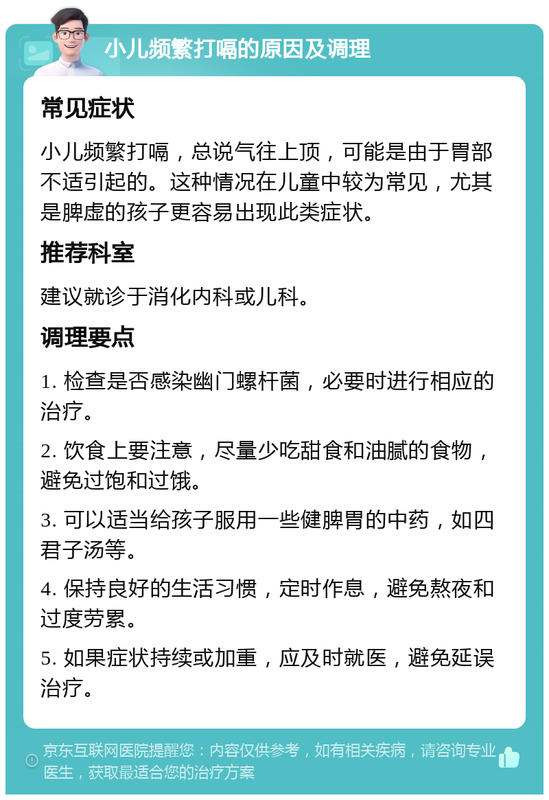 小儿频繁打嗝的原因及调理 常见症状 小儿频繁打嗝，总说气往上顶，可能是由于胃部不适引起的。这种情况在儿童中较为常见，尤其是脾虚的孩子更容易出现此类症状。 推荐科室 建议就诊于消化内科或儿科。 调理要点 1. 检查是否感染幽门螺杆菌，必要时进行相应的治疗。 2. 饮食上要注意，尽量少吃甜食和油腻的食物，避免过饱和过饿。 3. 可以适当给孩子服用一些健脾胃的中药，如四君子汤等。 4. 保持良好的生活习惯，定时作息，避免熬夜和过度劳累。 5. 如果症状持续或加重，应及时就医，避免延误治疗。