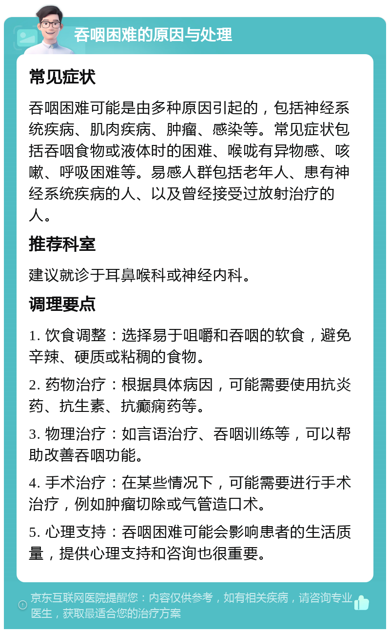 吞咽困难的原因与处理 常见症状 吞咽困难可能是由多种原因引起的，包括神经系统疾病、肌肉疾病、肿瘤、感染等。常见症状包括吞咽食物或液体时的困难、喉咙有异物感、咳嗽、呼吸困难等。易感人群包括老年人、患有神经系统疾病的人、以及曾经接受过放射治疗的人。 推荐科室 建议就诊于耳鼻喉科或神经内科。 调理要点 1. 饮食调整：选择易于咀嚼和吞咽的软食，避免辛辣、硬质或粘稠的食物。 2. 药物治疗：根据具体病因，可能需要使用抗炎药、抗生素、抗癫痫药等。 3. 物理治疗：如言语治疗、吞咽训练等，可以帮助改善吞咽功能。 4. 手术治疗：在某些情况下，可能需要进行手术治疗，例如肿瘤切除或气管造口术。 5. 心理支持：吞咽困难可能会影响患者的生活质量，提供心理支持和咨询也很重要。