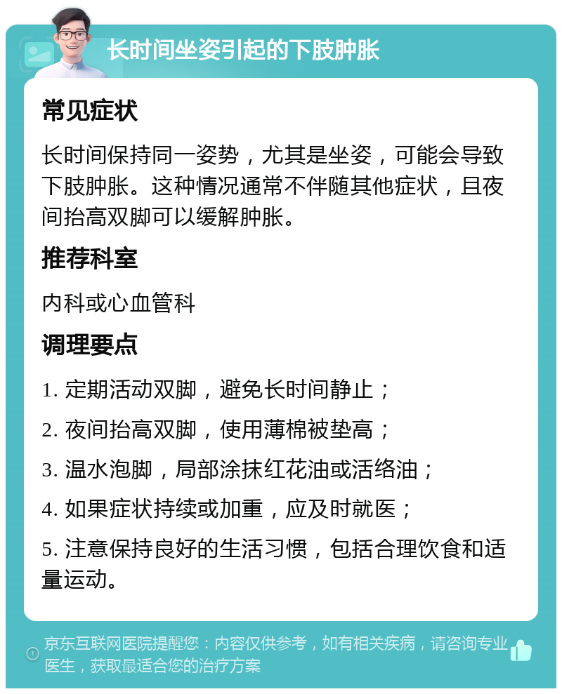 长时间坐姿引起的下肢肿胀 常见症状 长时间保持同一姿势，尤其是坐姿，可能会导致下肢肿胀。这种情况通常不伴随其他症状，且夜间抬高双脚可以缓解肿胀。 推荐科室 内科或心血管科 调理要点 1. 定期活动双脚，避免长时间静止； 2. 夜间抬高双脚，使用薄棉被垫高； 3. 温水泡脚，局部涂抹红花油或活络油； 4. 如果症状持续或加重，应及时就医； 5. 注意保持良好的生活习惯，包括合理饮食和适量运动。