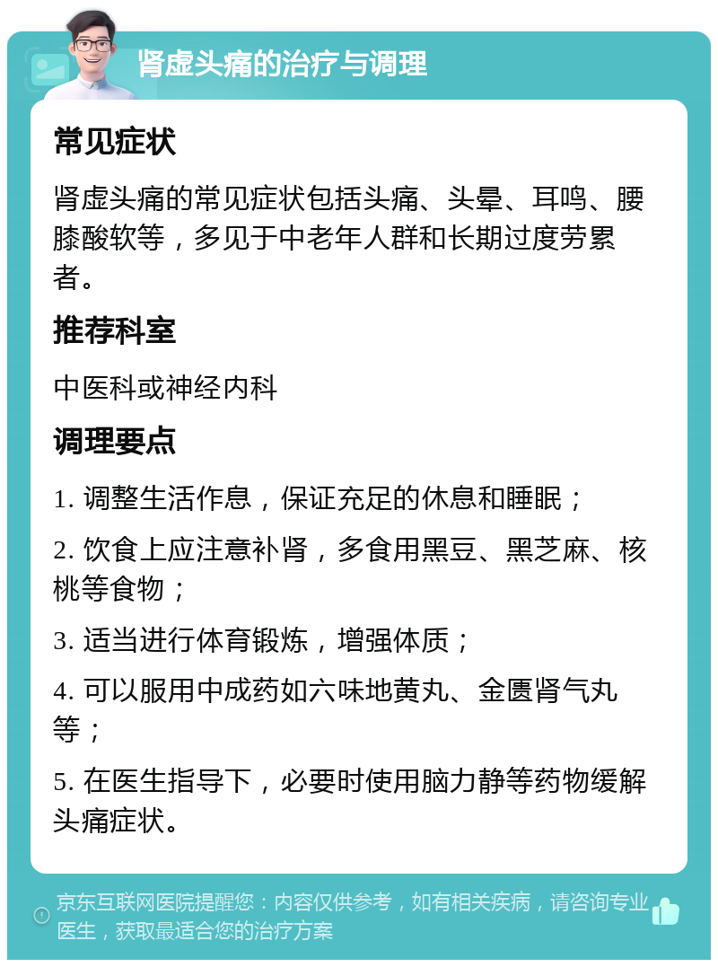 肾虚头痛的治疗与调理 常见症状 肾虚头痛的常见症状包括头痛、头晕、耳鸣、腰膝酸软等，多见于中老年人群和长期过度劳累者。 推荐科室 中医科或神经内科 调理要点 1. 调整生活作息，保证充足的休息和睡眠； 2. 饮食上应注意补肾，多食用黑豆、黑芝麻、核桃等食物； 3. 适当进行体育锻炼，增强体质； 4. 可以服用中成药如六味地黄丸、金匮肾气丸等； 5. 在医生指导下，必要时使用脑力静等药物缓解头痛症状。