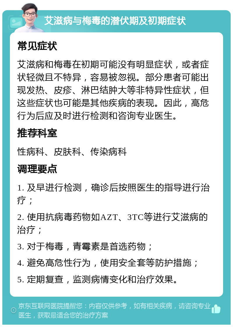 艾滋病与梅毒的潜伏期及初期症状 常见症状 艾滋病和梅毒在初期可能没有明显症状，或者症状轻微且不特异，容易被忽视。部分患者可能出现发热、皮疹、淋巴结肿大等非特异性症状，但这些症状也可能是其他疾病的表现。因此，高危行为后应及时进行检测和咨询专业医生。 推荐科室 性病科、皮肤科、传染病科 调理要点 1. 及早进行检测，确诊后按照医生的指导进行治疗； 2. 使用抗病毒药物如AZT、3TC等进行艾滋病的治疗； 3. 对于梅毒，青霉素是首选药物； 4. 避免高危性行为，使用安全套等防护措施； 5. 定期复查，监测病情变化和治疗效果。