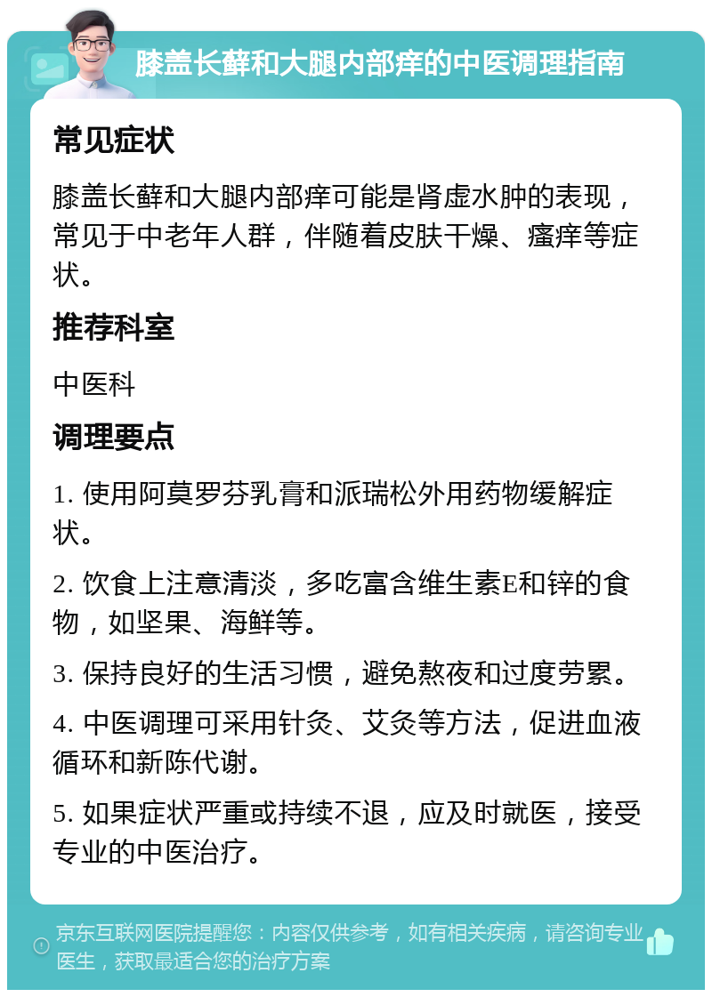 膝盖长藓和大腿内部痒的中医调理指南 常见症状 膝盖长藓和大腿内部痒可能是肾虚水肿的表现，常见于中老年人群，伴随着皮肤干燥、瘙痒等症状。 推荐科室 中医科 调理要点 1. 使用阿莫罗芬乳膏和派瑞松外用药物缓解症状。 2. 饮食上注意清淡，多吃富含维生素E和锌的食物，如坚果、海鲜等。 3. 保持良好的生活习惯，避免熬夜和过度劳累。 4. 中医调理可采用针灸、艾灸等方法，促进血液循环和新陈代谢。 5. 如果症状严重或持续不退，应及时就医，接受专业的中医治疗。