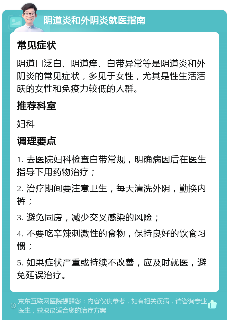 阴道炎和外阴炎就医指南 常见症状 阴道口泛白、阴道痒、白带异常等是阴道炎和外阴炎的常见症状，多见于女性，尤其是性生活活跃的女性和免疫力较低的人群。 推荐科室 妇科 调理要点 1. 去医院妇科检查白带常规，明确病因后在医生指导下用药物治疗； 2. 治疗期间要注意卫生，每天清洗外阴，勤换内裤； 3. 避免同房，减少交叉感染的风险； 4. 不要吃辛辣刺激性的食物，保持良好的饮食习惯； 5. 如果症状严重或持续不改善，应及时就医，避免延误治疗。