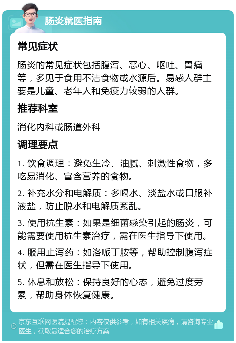 肠炎就医指南 常见症状 肠炎的常见症状包括腹泻、恶心、呕吐、胃痛等，多见于食用不洁食物或水源后。易感人群主要是儿童、老年人和免疫力较弱的人群。 推荐科室 消化内科或肠道外科 调理要点 1. 饮食调理：避免生冷、油腻、刺激性食物，多吃易消化、富含营养的食物。 2. 补充水分和电解质：多喝水、淡盐水或口服补液盐，防止脱水和电解质紊乱。 3. 使用抗生素：如果是细菌感染引起的肠炎，可能需要使用抗生素治疗，需在医生指导下使用。 4. 服用止泻药：如洛哌丁胺等，帮助控制腹泻症状，但需在医生指导下使用。 5. 休息和放松：保持良好的心态，避免过度劳累，帮助身体恢复健康。