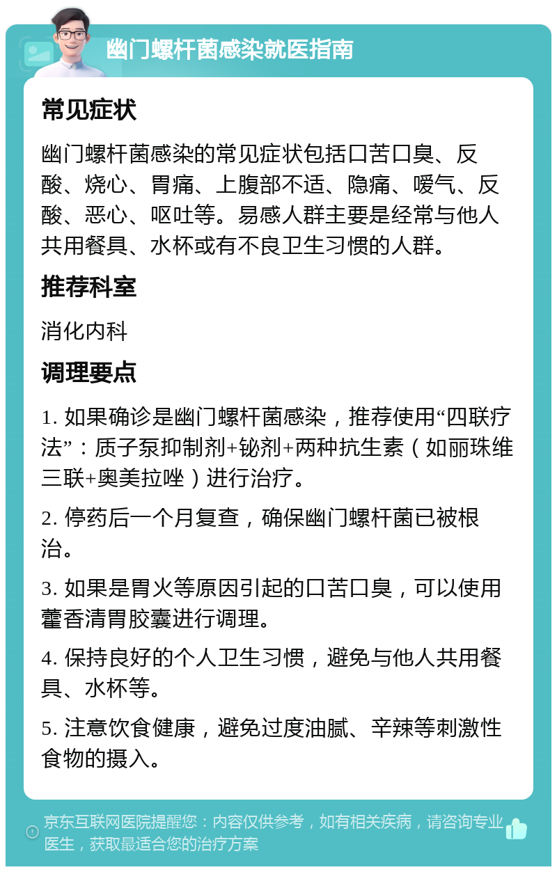 幽门螺杆菌感染就医指南 常见症状 幽门螺杆菌感染的常见症状包括口苦口臭、反酸、烧心、胃痛、上腹部不适、隐痛、嗳气、反酸、恶心、呕吐等。易感人群主要是经常与他人共用餐具、水杯或有不良卫生习惯的人群。 推荐科室 消化内科 调理要点 1. 如果确诊是幽门螺杆菌感染，推荐使用“四联疗法”：质子泵抑制剂+铋剂+两种抗生素（如丽珠维三联+奥美拉唑）进行治疗。 2. 停药后一个月复查，确保幽门螺杆菌已被根治。 3. 如果是胃火等原因引起的口苦口臭，可以使用藿香清胃胶囊进行调理。 4. 保持良好的个人卫生习惯，避免与他人共用餐具、水杯等。 5. 注意饮食健康，避免过度油腻、辛辣等刺激性食物的摄入。