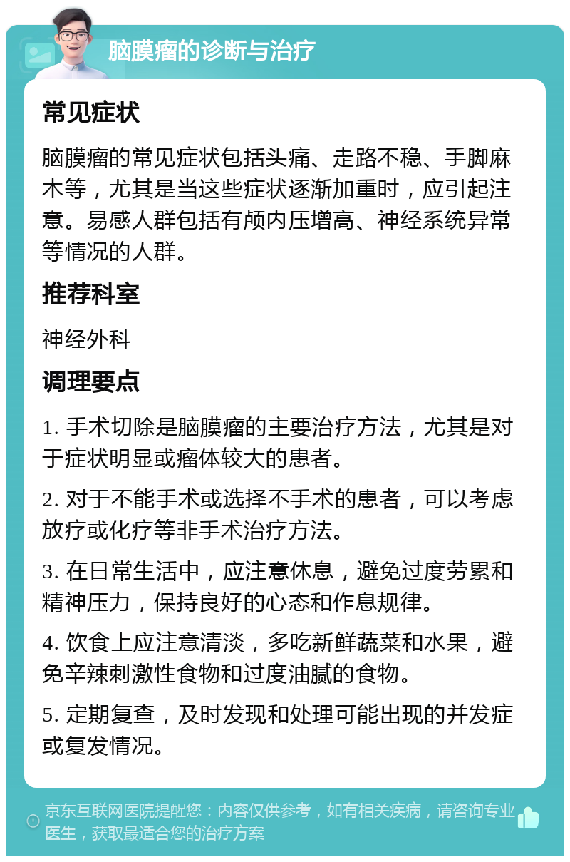 脑膜瘤的诊断与治疗 常见症状 脑膜瘤的常见症状包括头痛、走路不稳、手脚麻木等，尤其是当这些症状逐渐加重时，应引起注意。易感人群包括有颅内压增高、神经系统异常等情况的人群。 推荐科室 神经外科 调理要点 1. 手术切除是脑膜瘤的主要治疗方法，尤其是对于症状明显或瘤体较大的患者。 2. 对于不能手术或选择不手术的患者，可以考虑放疗或化疗等非手术治疗方法。 3. 在日常生活中，应注意休息，避免过度劳累和精神压力，保持良好的心态和作息规律。 4. 饮食上应注意清淡，多吃新鲜蔬菜和水果，避免辛辣刺激性食物和过度油腻的食物。 5. 定期复查，及时发现和处理可能出现的并发症或复发情况。