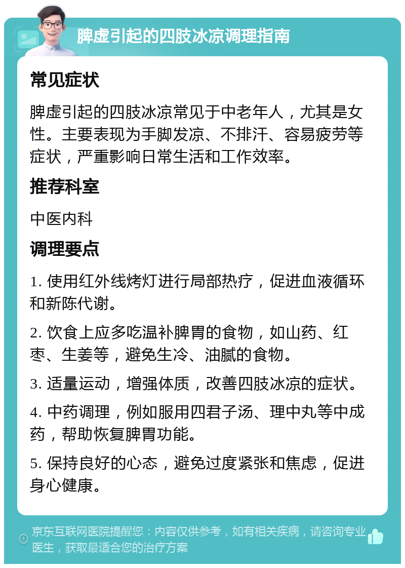 脾虚引起的四肢冰凉调理指南 常见症状 脾虚引起的四肢冰凉常见于中老年人，尤其是女性。主要表现为手脚发凉、不排汗、容易疲劳等症状，严重影响日常生活和工作效率。 推荐科室 中医内科 调理要点 1. 使用红外线烤灯进行局部热疗，促进血液循环和新陈代谢。 2. 饮食上应多吃温补脾胃的食物，如山药、红枣、生姜等，避免生冷、油腻的食物。 3. 适量运动，增强体质，改善四肢冰凉的症状。 4. 中药调理，例如服用四君子汤、理中丸等中成药，帮助恢复脾胃功能。 5. 保持良好的心态，避免过度紧张和焦虑，促进身心健康。