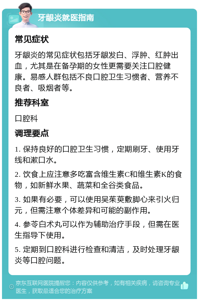 牙龈炎就医指南 常见症状 牙龈炎的常见症状包括牙龈发白、浮肿、红肿出血，尤其是在备孕期的女性更需要关注口腔健康。易感人群包括不良口腔卫生习惯者、营养不良者、吸烟者等。 推荐科室 口腔科 调理要点 1. 保持良好的口腔卫生习惯，定期刷牙、使用牙线和漱口水。 2. 饮食上应注意多吃富含维生素C和维生素K的食物，如新鲜水果、蔬菜和全谷类食品。 3. 如果有必要，可以使用吴茱萸敷脚心来引火归元，但需注意个体差异和可能的副作用。 4. 参苓白术丸可以作为辅助治疗手段，但需在医生指导下使用。 5. 定期到口腔科进行检查和清洁，及时处理牙龈炎等口腔问题。