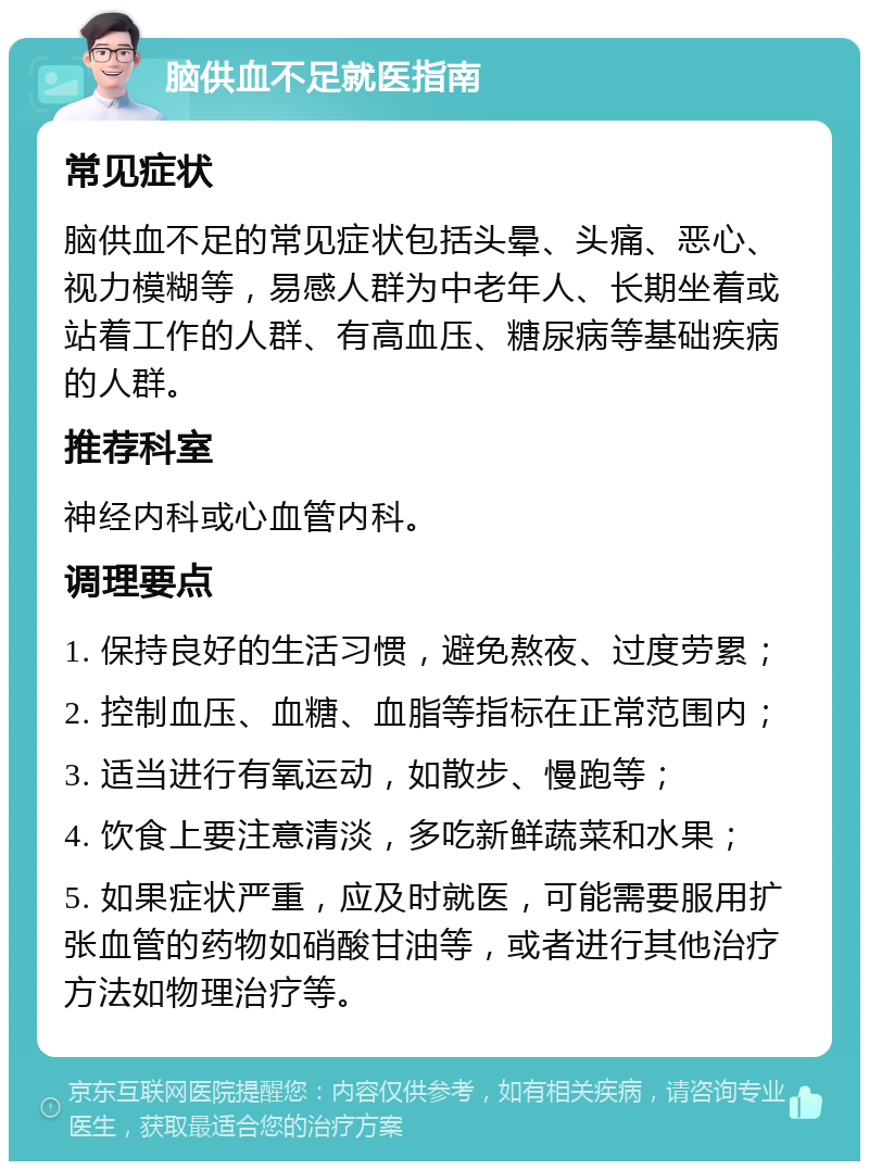 脑供血不足就医指南 常见症状 脑供血不足的常见症状包括头晕、头痛、恶心、视力模糊等，易感人群为中老年人、长期坐着或站着工作的人群、有高血压、糖尿病等基础疾病的人群。 推荐科室 神经内科或心血管内科。 调理要点 1. 保持良好的生活习惯，避免熬夜、过度劳累； 2. 控制血压、血糖、血脂等指标在正常范围内； 3. 适当进行有氧运动，如散步、慢跑等； 4. 饮食上要注意清淡，多吃新鲜蔬菜和水果； 5. 如果症状严重，应及时就医，可能需要服用扩张血管的药物如硝酸甘油等，或者进行其他治疗方法如物理治疗等。