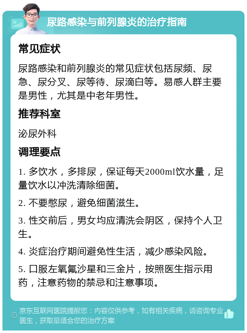 尿路感染与前列腺炎的治疗指南 常见症状 尿路感染和前列腺炎的常见症状包括尿频、尿急、尿分叉、尿等待、尿滴白等。易感人群主要是男性，尤其是中老年男性。 推荐科室 泌尿外科 调理要点 1. 多饮水，多排尿，保证每天2000ml饮水量，足量饮水以冲洗清除细菌。 2. 不要憋尿，避免细菌滋生。 3. 性交前后，男女均应清洗会阴区，保持个人卫生。 4. 炎症治疗期间避免性生活，减少感染风险。 5. 口服左氧氟沙星和三金片，按照医生指示用药，注意药物的禁忌和注意事项。