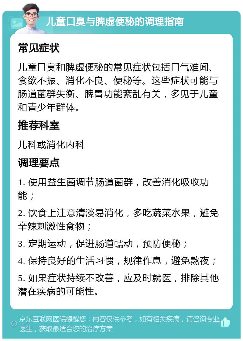 儿童口臭与脾虚便秘的调理指南 常见症状 儿童口臭和脾虚便秘的常见症状包括口气难闻、食欲不振、消化不良、便秘等。这些症状可能与肠道菌群失衡、脾胃功能紊乱有关，多见于儿童和青少年群体。 推荐科室 儿科或消化内科 调理要点 1. 使用益生菌调节肠道菌群，改善消化吸收功能； 2. 饮食上注意清淡易消化，多吃蔬菜水果，避免辛辣刺激性食物； 3. 定期运动，促进肠道蠕动，预防便秘； 4. 保持良好的生活习惯，规律作息，避免熬夜； 5. 如果症状持续不改善，应及时就医，排除其他潜在疾病的可能性。