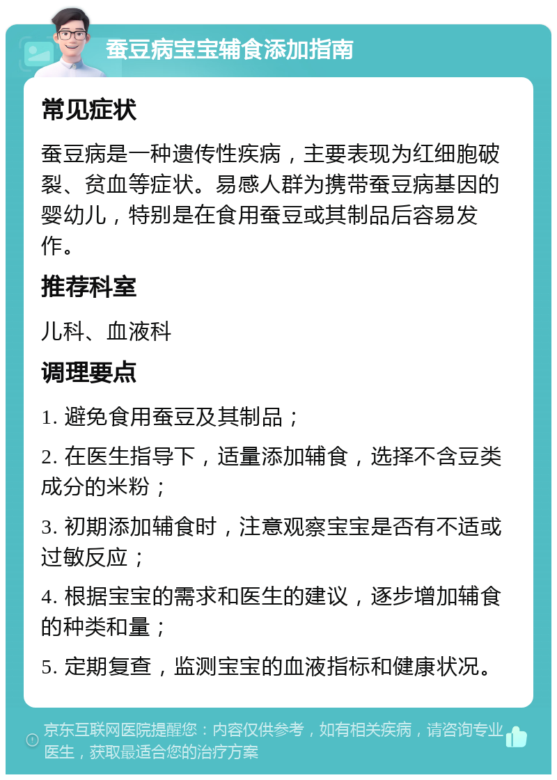 蚕豆病宝宝辅食添加指南 常见症状 蚕豆病是一种遗传性疾病，主要表现为红细胞破裂、贫血等症状。易感人群为携带蚕豆病基因的婴幼儿，特别是在食用蚕豆或其制品后容易发作。 推荐科室 儿科、血液科 调理要点 1. 避免食用蚕豆及其制品； 2. 在医生指导下，适量添加辅食，选择不含豆类成分的米粉； 3. 初期添加辅食时，注意观察宝宝是否有不适或过敏反应； 4. 根据宝宝的需求和医生的建议，逐步增加辅食的种类和量； 5. 定期复查，监测宝宝的血液指标和健康状况。