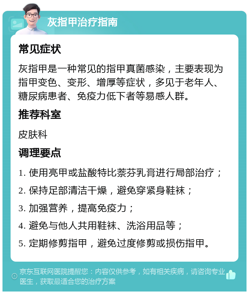 灰指甲治疗指南 常见症状 灰指甲是一种常见的指甲真菌感染，主要表现为指甲变色、变形、增厚等症状，多见于老年人、糖尿病患者、免疫力低下者等易感人群。 推荐科室 皮肤科 调理要点 1. 使用亮甲或盐酸特比萘芬乳膏进行局部治疗； 2. 保持足部清洁干燥，避免穿紧身鞋袜； 3. 加强营养，提高免疫力； 4. 避免与他人共用鞋袜、洗浴用品等； 5. 定期修剪指甲，避免过度修剪或损伤指甲。