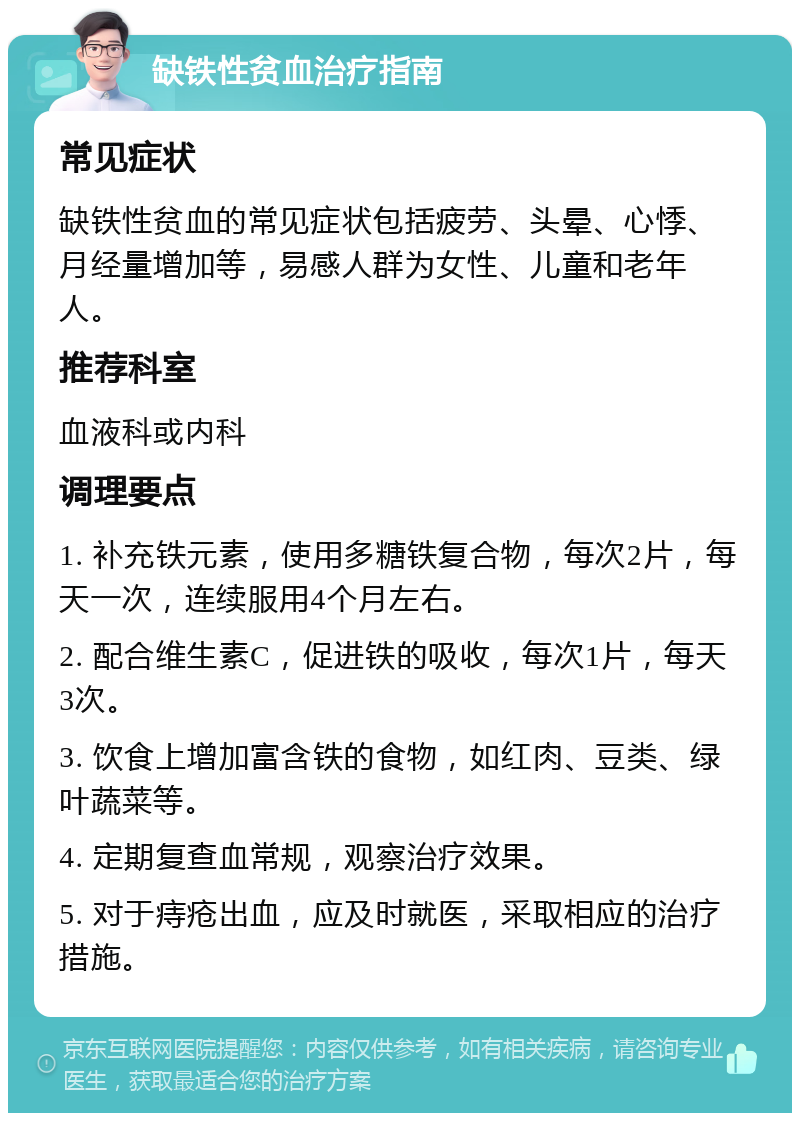 缺铁性贫血治疗指南 常见症状 缺铁性贫血的常见症状包括疲劳、头晕、心悸、月经量增加等，易感人群为女性、儿童和老年人。 推荐科室 血液科或内科 调理要点 1. 补充铁元素，使用多糖铁复合物，每次2片，每天一次，连续服用4个月左右。 2. 配合维生素C，促进铁的吸收，每次1片，每天3次。 3. 饮食上增加富含铁的食物，如红肉、豆类、绿叶蔬菜等。 4. 定期复查血常规，观察治疗效果。 5. 对于痔疮出血，应及时就医，采取相应的治疗措施。