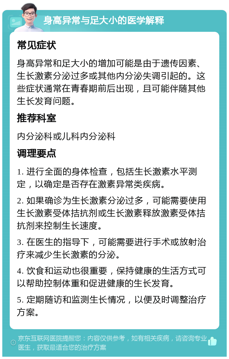 身高异常与足大小的医学解释 常见症状 身高异常和足大小的增加可能是由于遗传因素、生长激素分泌过多或其他内分泌失调引起的。这些症状通常在青春期前后出现，且可能伴随其他生长发育问题。 推荐科室 内分泌科或儿科内分泌科 调理要点 1. 进行全面的身体检查，包括生长激素水平测定，以确定是否存在激素异常类疾病。 2. 如果确诊为生长激素分泌过多，可能需要使用生长激素受体拮抗剂或生长激素释放激素受体拮抗剂来控制生长速度。 3. 在医生的指导下，可能需要进行手术或放射治疗来减少生长激素的分泌。 4. 饮食和运动也很重要，保持健康的生活方式可以帮助控制体重和促进健康的生长发育。 5. 定期随访和监测生长情况，以便及时调整治疗方案。