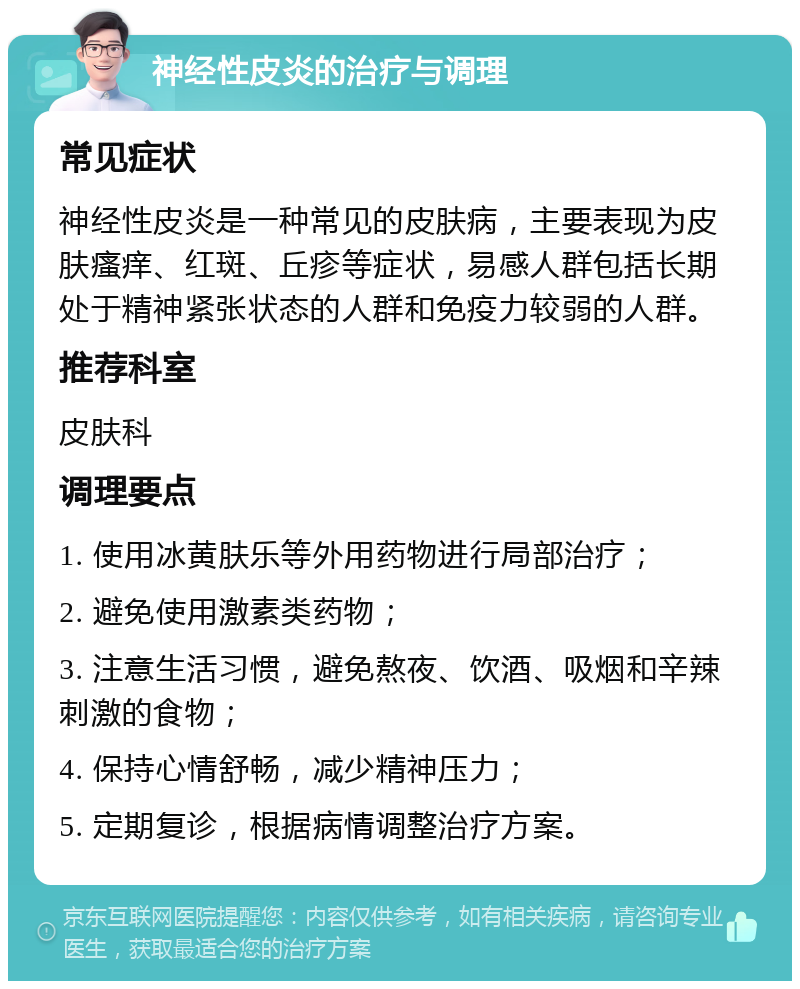 神经性皮炎的治疗与调理 常见症状 神经性皮炎是一种常见的皮肤病，主要表现为皮肤瘙痒、红斑、丘疹等症状，易感人群包括长期处于精神紧张状态的人群和免疫力较弱的人群。 推荐科室 皮肤科 调理要点 1. 使用冰黄肤乐等外用药物进行局部治疗； 2. 避免使用激素类药物； 3. 注意生活习惯，避免熬夜、饮酒、吸烟和辛辣刺激的食物； 4. 保持心情舒畅，减少精神压力； 5. 定期复诊，根据病情调整治疗方案。