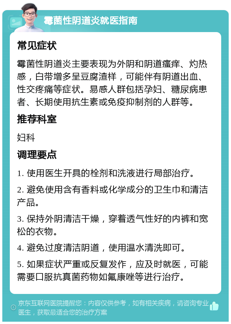 霉菌性阴道炎就医指南 常见症状 霉菌性阴道炎主要表现为外阴和阴道瘙痒、灼热感，白带增多呈豆腐渣样，可能伴有阴道出血、性交疼痛等症状。易感人群包括孕妇、糖尿病患者、长期使用抗生素或免疫抑制剂的人群等。 推荐科室 妇科 调理要点 1. 使用医生开具的栓剂和洗液进行局部治疗。 2. 避免使用含有香料或化学成分的卫生巾和清洁产品。 3. 保持外阴清洁干燥，穿着透气性好的内裤和宽松的衣物。 4. 避免过度清洁阴道，使用温水清洗即可。 5. 如果症状严重或反复发作，应及时就医，可能需要口服抗真菌药物如氟康唑等进行治疗。