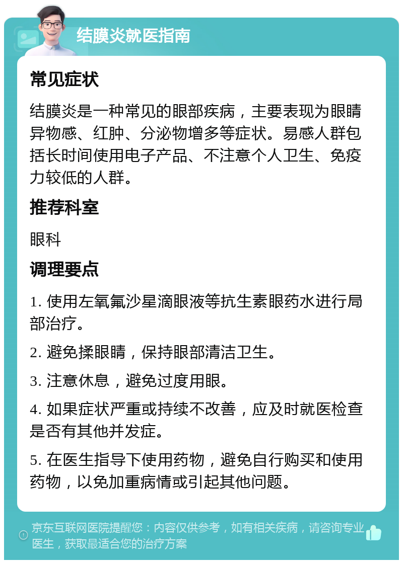 结膜炎就医指南 常见症状 结膜炎是一种常见的眼部疾病，主要表现为眼睛异物感、红肿、分泌物增多等症状。易感人群包括长时间使用电子产品、不注意个人卫生、免疫力较低的人群。 推荐科室 眼科 调理要点 1. 使用左氧氟沙星滴眼液等抗生素眼药水进行局部治疗。 2. 避免揉眼睛，保持眼部清洁卫生。 3. 注意休息，避免过度用眼。 4. 如果症状严重或持续不改善，应及时就医检查是否有其他并发症。 5. 在医生指导下使用药物，避免自行购买和使用药物，以免加重病情或引起其他问题。