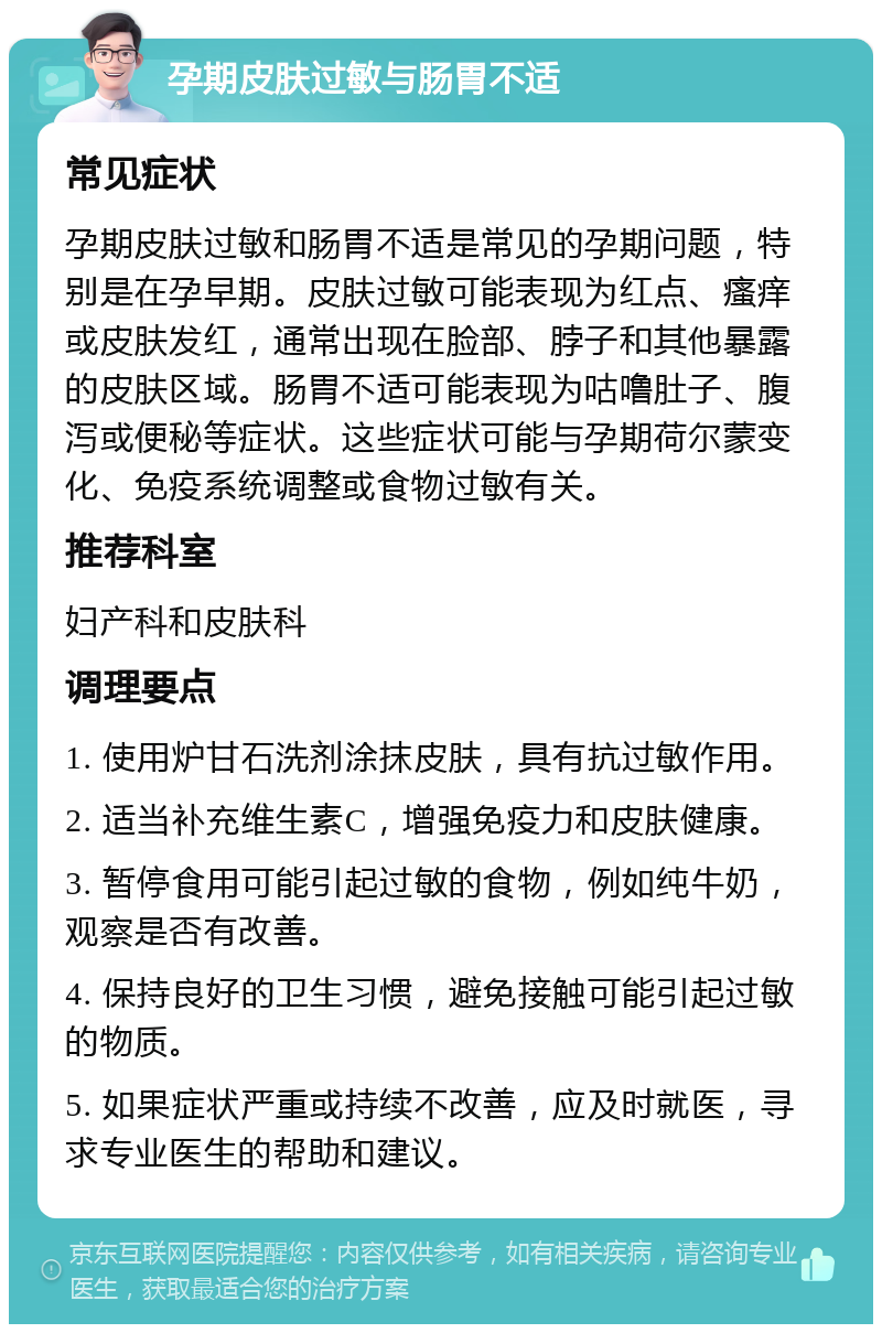 孕期皮肤过敏与肠胃不适 常见症状 孕期皮肤过敏和肠胃不适是常见的孕期问题，特别是在孕早期。皮肤过敏可能表现为红点、瘙痒或皮肤发红，通常出现在脸部、脖子和其他暴露的皮肤区域。肠胃不适可能表现为咕噜肚子、腹泻或便秘等症状。这些症状可能与孕期荷尔蒙变化、免疫系统调整或食物过敏有关。 推荐科室 妇产科和皮肤科 调理要点 1. 使用炉甘石洗剂涂抹皮肤，具有抗过敏作用。 2. 适当补充维生素C，增强免疫力和皮肤健康。 3. 暂停食用可能引起过敏的食物，例如纯牛奶，观察是否有改善。 4. 保持良好的卫生习惯，避免接触可能引起过敏的物质。 5. 如果症状严重或持续不改善，应及时就医，寻求专业医生的帮助和建议。