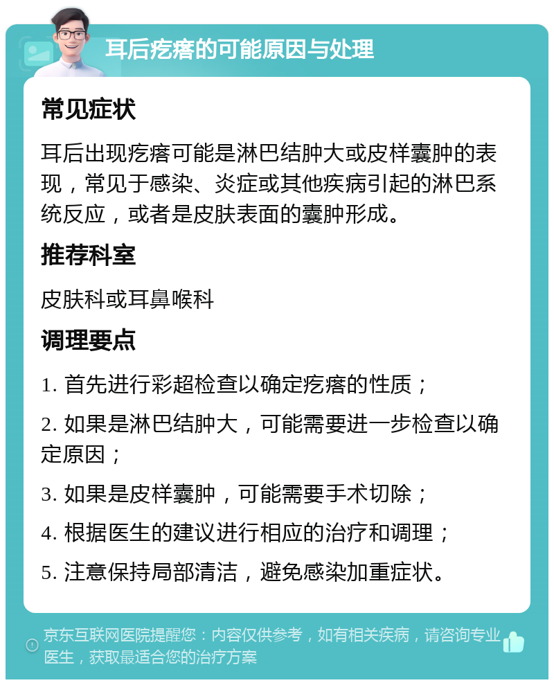 耳后疙瘩的可能原因与处理 常见症状 耳后出现疙瘩可能是淋巴结肿大或皮样囊肿的表现，常见于感染、炎症或其他疾病引起的淋巴系统反应，或者是皮肤表面的囊肿形成。 推荐科室 皮肤科或耳鼻喉科 调理要点 1. 首先进行彩超检查以确定疙瘩的性质； 2. 如果是淋巴结肿大，可能需要进一步检查以确定原因； 3. 如果是皮样囊肿，可能需要手术切除； 4. 根据医生的建议进行相应的治疗和调理； 5. 注意保持局部清洁，避免感染加重症状。