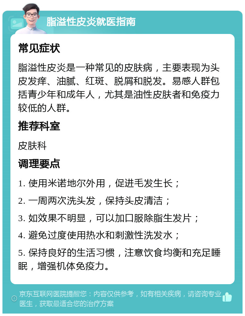 脂溢性皮炎就医指南 常见症状 脂溢性皮炎是一种常见的皮肤病，主要表现为头皮发痒、油腻、红斑、脱屑和脱发。易感人群包括青少年和成年人，尤其是油性皮肤者和免疫力较低的人群。 推荐科室 皮肤科 调理要点 1. 使用米诺地尔外用，促进毛发生长； 2. 一周两次洗头发，保持头皮清洁； 3. 如效果不明显，可以加口服除脂生发片； 4. 避免过度使用热水和刺激性洗发水； 5. 保持良好的生活习惯，注意饮食均衡和充足睡眠，增强机体免疫力。