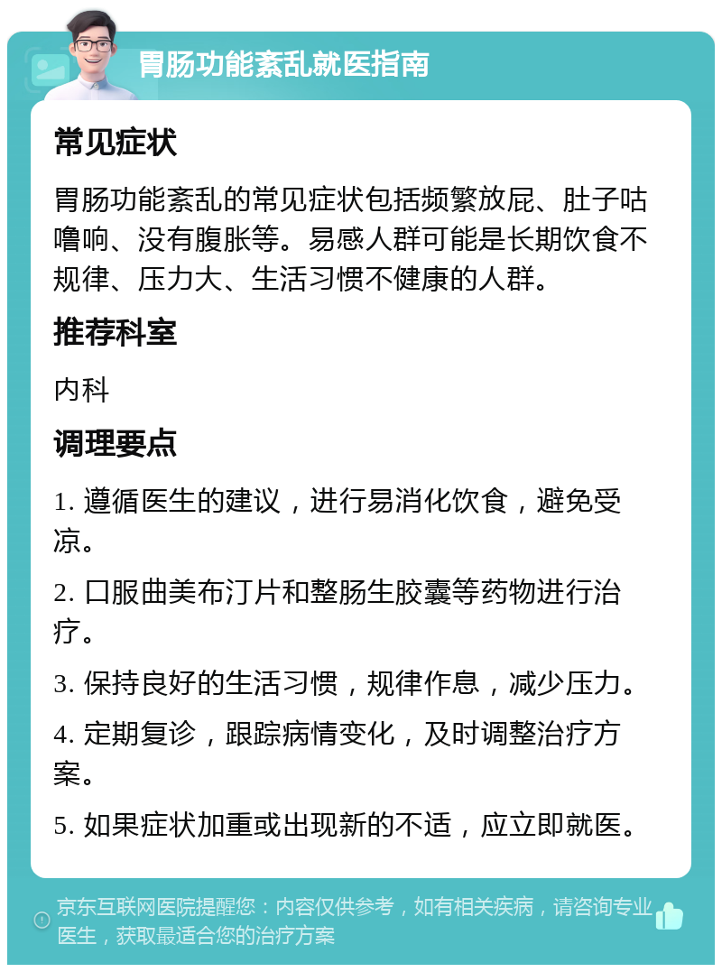 胃肠功能紊乱就医指南 常见症状 胃肠功能紊乱的常见症状包括频繁放屁、肚子咕噜响、没有腹胀等。易感人群可能是长期饮食不规律、压力大、生活习惯不健康的人群。 推荐科室 内科 调理要点 1. 遵循医生的建议，进行易消化饮食，避免受凉。 2. 口服曲美布汀片和整肠生胶囊等药物进行治疗。 3. 保持良好的生活习惯，规律作息，减少压力。 4. 定期复诊，跟踪病情变化，及时调整治疗方案。 5. 如果症状加重或出现新的不适，应立即就医。