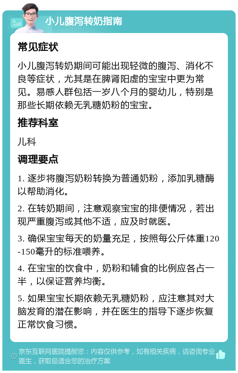 小儿腹泻转奶指南 常见症状 小儿腹泻转奶期间可能出现轻微的腹泻、消化不良等症状，尤其是在脾肾阳虚的宝宝中更为常见。易感人群包括一岁八个月的婴幼儿，特别是那些长期依赖无乳糖奶粉的宝宝。 推荐科室 儿科 调理要点 1. 逐步将腹泻奶粉转换为普通奶粉，添加乳糖酶以帮助消化。 2. 在转奶期间，注意观察宝宝的排便情况，若出现严重腹泻或其他不适，应及时就医。 3. 确保宝宝每天的奶量充足，按照每公斤体重120-150毫升的标准喂养。 4. 在宝宝的饮食中，奶粉和辅食的比例应各占一半，以保证营养均衡。 5. 如果宝宝长期依赖无乳糖奶粉，应注意其对大脑发育的潜在影响，并在医生的指导下逐步恢复正常饮食习惯。