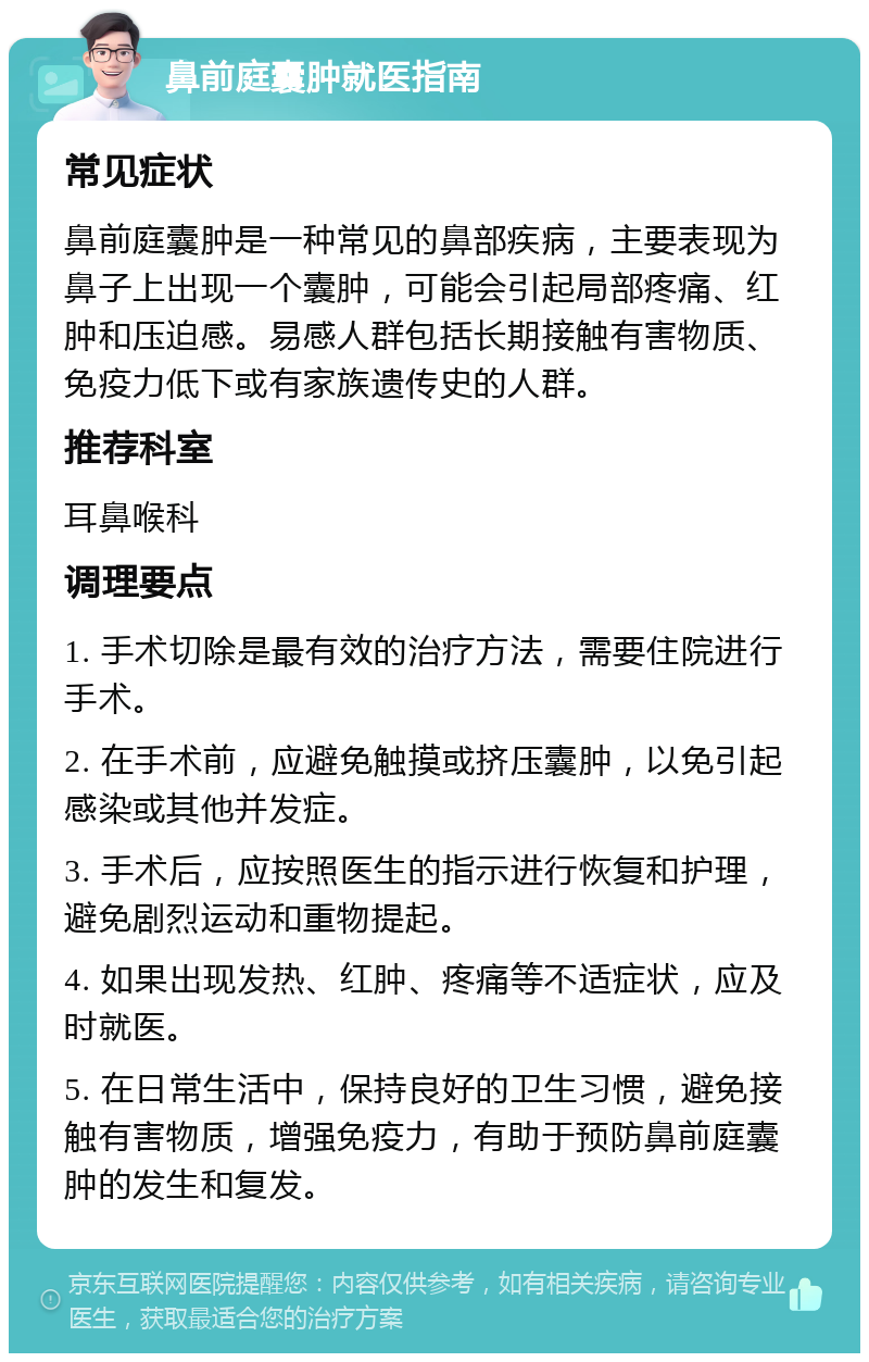 鼻前庭囊肿就医指南 常见症状 鼻前庭囊肿是一种常见的鼻部疾病，主要表现为鼻子上出现一个囊肿，可能会引起局部疼痛、红肿和压迫感。易感人群包括长期接触有害物质、免疫力低下或有家族遗传史的人群。 推荐科室 耳鼻喉科 调理要点 1. 手术切除是最有效的治疗方法，需要住院进行手术。 2. 在手术前，应避免触摸或挤压囊肿，以免引起感染或其他并发症。 3. 手术后，应按照医生的指示进行恢复和护理，避免剧烈运动和重物提起。 4. 如果出现发热、红肿、疼痛等不适症状，应及时就医。 5. 在日常生活中，保持良好的卫生习惯，避免接触有害物质，增强免疫力，有助于预防鼻前庭囊肿的发生和复发。