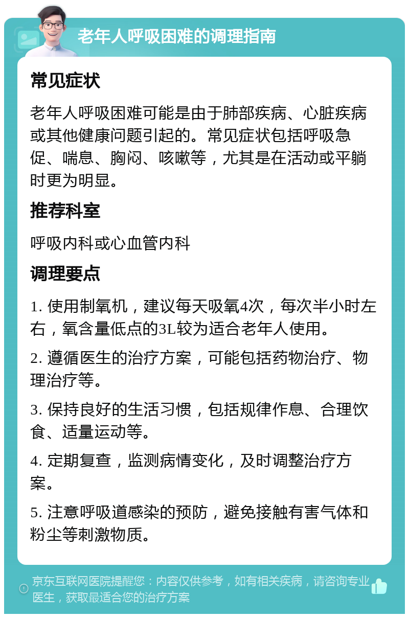 老年人呼吸困难的调理指南 常见症状 老年人呼吸困难可能是由于肺部疾病、心脏疾病或其他健康问题引起的。常见症状包括呼吸急促、喘息、胸闷、咳嗽等，尤其是在活动或平躺时更为明显。 推荐科室 呼吸内科或心血管内科 调理要点 1. 使用制氧机，建议每天吸氧4次，每次半小时左右，氧含量低点的3L较为适合老年人使用。 2. 遵循医生的治疗方案，可能包括药物治疗、物理治疗等。 3. 保持良好的生活习惯，包括规律作息、合理饮食、适量运动等。 4. 定期复查，监测病情变化，及时调整治疗方案。 5. 注意呼吸道感染的预防，避免接触有害气体和粉尘等刺激物质。