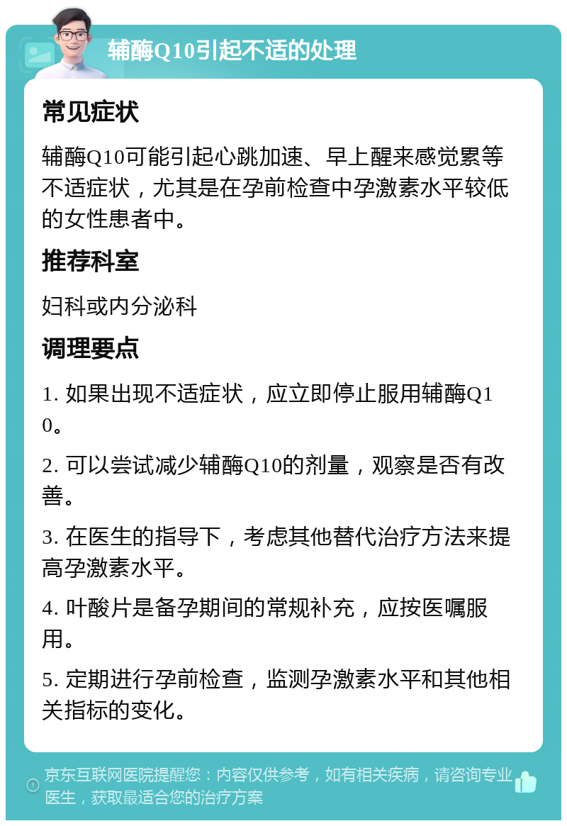 辅酶Q10引起不适的处理 常见症状 辅酶Q10可能引起心跳加速、早上醒来感觉累等不适症状，尤其是在孕前检查中孕激素水平较低的女性患者中。 推荐科室 妇科或内分泌科 调理要点 1. 如果出现不适症状，应立即停止服用辅酶Q10。 2. 可以尝试减少辅酶Q10的剂量，观察是否有改善。 3. 在医生的指导下，考虑其他替代治疗方法来提高孕激素水平。 4. 叶酸片是备孕期间的常规补充，应按医嘱服用。 5. 定期进行孕前检查，监测孕激素水平和其他相关指标的变化。