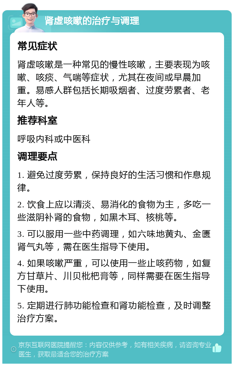 肾虚咳嗽的治疗与调理 常见症状 肾虚咳嗽是一种常见的慢性咳嗽，主要表现为咳嗽、咳痰、气喘等症状，尤其在夜间或早晨加重。易感人群包括长期吸烟者、过度劳累者、老年人等。 推荐科室 呼吸内科或中医科 调理要点 1. 避免过度劳累，保持良好的生活习惯和作息规律。 2. 饮食上应以清淡、易消化的食物为主，多吃一些滋阴补肾的食物，如黑木耳、核桃等。 3. 可以服用一些中药调理，如六味地黄丸、金匮肾气丸等，需在医生指导下使用。 4. 如果咳嗽严重，可以使用一些止咳药物，如复方甘草片、川贝枇杷膏等，同样需要在医生指导下使用。 5. 定期进行肺功能检查和肾功能检查，及时调整治疗方案。