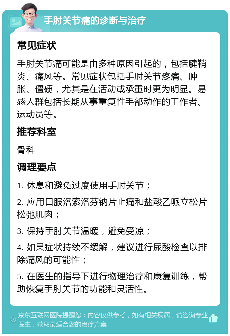 手肘关节痛的诊断与治疗 常见症状 手肘关节痛可能是由多种原因引起的，包括腱鞘炎、痛风等。常见症状包括手肘关节疼痛、肿胀、僵硬，尤其是在活动或承重时更为明显。易感人群包括长期从事重复性手部动作的工作者、运动员等。 推荐科室 骨科 调理要点 1. 休息和避免过度使用手肘关节； 2. 应用口服洛索洛芬钠片止痛和盐酸乙哌立松片松弛肌肉； 3. 保持手肘关节温暖，避免受凉； 4. 如果症状持续不缓解，建议进行尿酸检查以排除痛风的可能性； 5. 在医生的指导下进行物理治疗和康复训练，帮助恢复手肘关节的功能和灵活性。