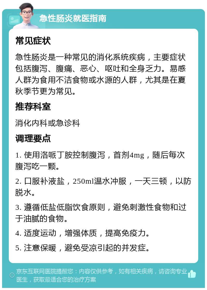 急性肠炎就医指南 常见症状 急性肠炎是一种常见的消化系统疾病，主要症状包括腹泻、腹痛、恶心、呕吐和全身乏力。易感人群为食用不洁食物或水源的人群，尤其是在夏秋季节更为常见。 推荐科室 消化内科或急诊科 调理要点 1. 使用洛哌丁胺控制腹泻，首剂4mg，随后每次腹泻吃一颗。 2. 口服补液盐，250ml温水冲服，一天三顿，以防脱水。 3. 遵循低盐低脂饮食原则，避免刺激性食物和过于油腻的食物。 4. 适度运动，增强体质，提高免疫力。 5. 注意保暖，避免受凉引起的并发症。