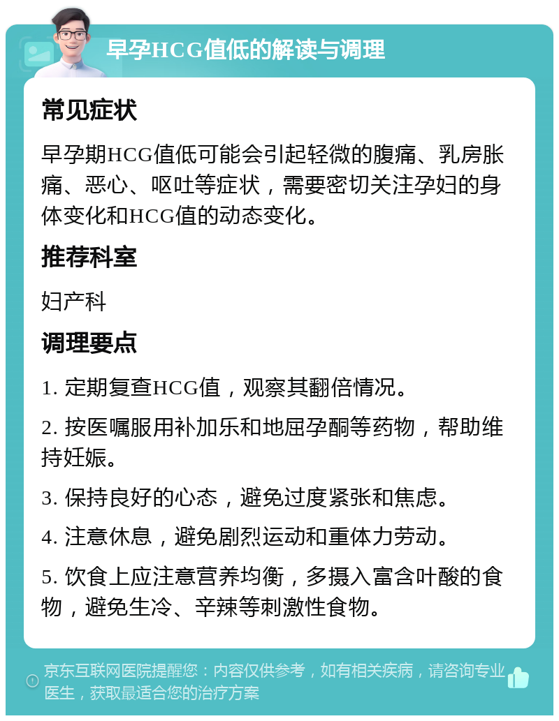 早孕HCG值低的解读与调理 常见症状 早孕期HCG值低可能会引起轻微的腹痛、乳房胀痛、恶心、呕吐等症状，需要密切关注孕妇的身体变化和HCG值的动态变化。 推荐科室 妇产科 调理要点 1. 定期复查HCG值，观察其翻倍情况。 2. 按医嘱服用补加乐和地屈孕酮等药物，帮助维持妊娠。 3. 保持良好的心态，避免过度紧张和焦虑。 4. 注意休息，避免剧烈运动和重体力劳动。 5. 饮食上应注意营养均衡，多摄入富含叶酸的食物，避免生冷、辛辣等刺激性食物。