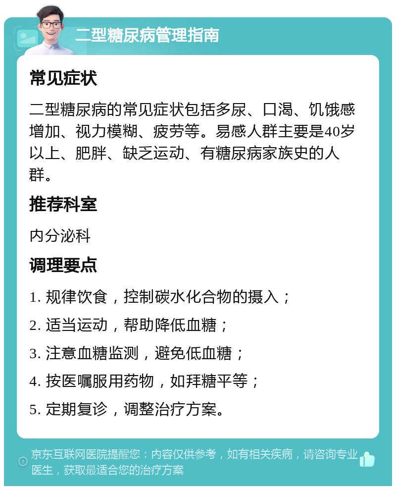 二型糖尿病管理指南 常见症状 二型糖尿病的常见症状包括多尿、口渴、饥饿感增加、视力模糊、疲劳等。易感人群主要是40岁以上、肥胖、缺乏运动、有糖尿病家族史的人群。 推荐科室 内分泌科 调理要点 1. 规律饮食，控制碳水化合物的摄入； 2. 适当运动，帮助降低血糖； 3. 注意血糖监测，避免低血糖； 4. 按医嘱服用药物，如拜糖平等； 5. 定期复诊，调整治疗方案。