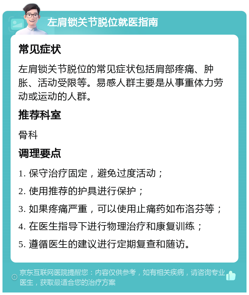 左肩锁关节脱位就医指南 常见症状 左肩锁关节脱位的常见症状包括肩部疼痛、肿胀、活动受限等。易感人群主要是从事重体力劳动或运动的人群。 推荐科室 骨科 调理要点 1. 保守治疗固定，避免过度活动； 2. 使用推荐的护具进行保护； 3. 如果疼痛严重，可以使用止痛药如布洛芬等； 4. 在医生指导下进行物理治疗和康复训练； 5. 遵循医生的建议进行定期复查和随访。