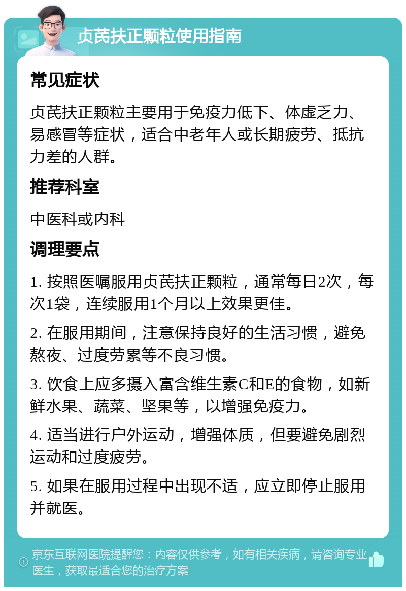 贞芪扶正颗粒使用指南 常见症状 贞芪扶正颗粒主要用于免疫力低下、体虚乏力、易感冒等症状，适合中老年人或长期疲劳、抵抗力差的人群。 推荐科室 中医科或内科 调理要点 1. 按照医嘱服用贞芪扶正颗粒，通常每日2次，每次1袋，连续服用1个月以上效果更佳。 2. 在服用期间，注意保持良好的生活习惯，避免熬夜、过度劳累等不良习惯。 3. 饮食上应多摄入富含维生素C和E的食物，如新鲜水果、蔬菜、坚果等，以增强免疫力。 4. 适当进行户外运动，增强体质，但要避免剧烈运动和过度疲劳。 5. 如果在服用过程中出现不适，应立即停止服用并就医。