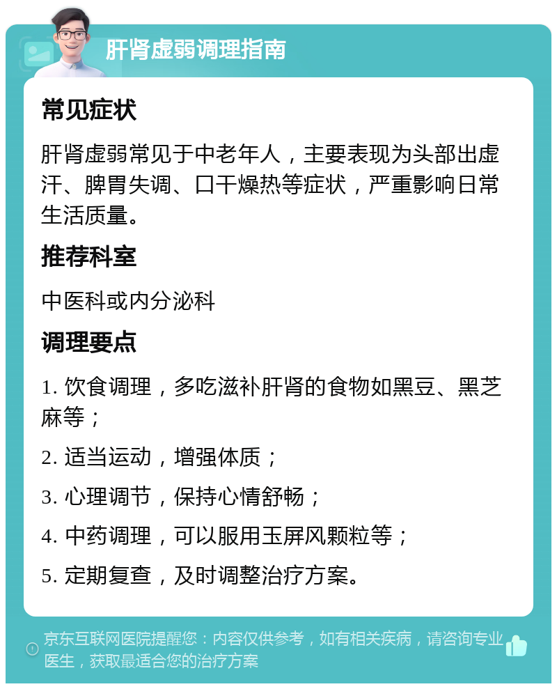 肝肾虚弱调理指南 常见症状 肝肾虚弱常见于中老年人，主要表现为头部出虚汗、脾胃失调、口干燥热等症状，严重影响日常生活质量。 推荐科室 中医科或内分泌科 调理要点 1. 饮食调理，多吃滋补肝肾的食物如黑豆、黑芝麻等； 2. 适当运动，增强体质； 3. 心理调节，保持心情舒畅； 4. 中药调理，可以服用玉屏风颗粒等； 5. 定期复查，及时调整治疗方案。