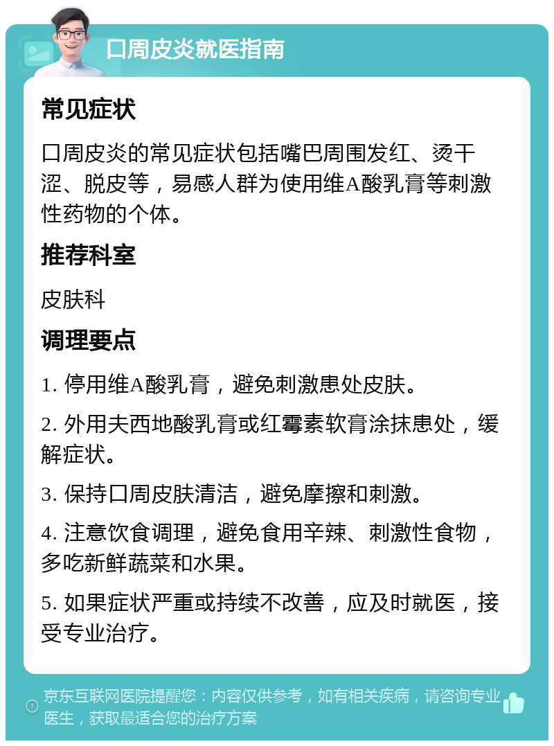 口周皮炎就医指南 常见症状 口周皮炎的常见症状包括嘴巴周围发红、烫干涩、脱皮等，易感人群为使用维A酸乳膏等刺激性药物的个体。 推荐科室 皮肤科 调理要点 1. 停用维A酸乳膏，避免刺激患处皮肤。 2. 外用夫西地酸乳膏或红霉素软膏涂抹患处，缓解症状。 3. 保持口周皮肤清洁，避免摩擦和刺激。 4. 注意饮食调理，避免食用辛辣、刺激性食物，多吃新鲜蔬菜和水果。 5. 如果症状严重或持续不改善，应及时就医，接受专业治疗。