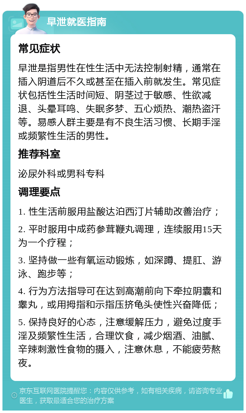 早泄就医指南 常见症状 早泄是指男性在性生活中无法控制射精，通常在插入阴道后不久或甚至在插入前就发生。常见症状包括性生活时间短、阴茎过于敏感、性欲减退、头晕耳鸣、失眠多梦、五心烦热、潮热盗汗等。易感人群主要是有不良生活习惯、长期手淫或频繁性生活的男性。 推荐科室 泌尿外科或男科专科 调理要点 1. 性生活前服用盐酸达泊西汀片辅助改善治疗； 2. 平时服用中成药参茸鞭丸调理，连续服用15天为一个疗程； 3. 坚持做一些有氧运动锻炼，如深蹲、提肛、游泳、跑步等； 4. 行为方法指导可在达到高潮前向下牵拉阴囊和睾丸，或用拇指和示指压挤龟头使性兴奋降低； 5. 保持良好的心态，注意缓解压力，避免过度手淫及频繁性生活，合理饮食，减少烟酒、油腻、辛辣刺激性食物的摄入，注意休息，不能疲劳熬夜。