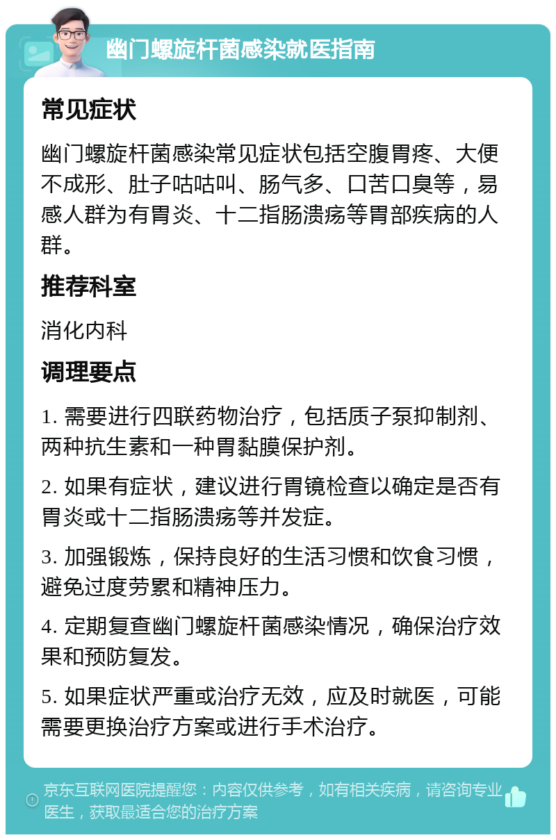 幽门螺旋杆菌感染就医指南 常见症状 幽门螺旋杆菌感染常见症状包括空腹胃疼、大便不成形、肚子咕咕叫、肠气多、口苦口臭等，易感人群为有胃炎、十二指肠溃疡等胃部疾病的人群。 推荐科室 消化内科 调理要点 1. 需要进行四联药物治疗，包括质子泵抑制剂、两种抗生素和一种胃黏膜保护剂。 2. 如果有症状，建议进行胃镜检查以确定是否有胃炎或十二指肠溃疡等并发症。 3. 加强锻炼，保持良好的生活习惯和饮食习惯，避免过度劳累和精神压力。 4. 定期复查幽门螺旋杆菌感染情况，确保治疗效果和预防复发。 5. 如果症状严重或治疗无效，应及时就医，可能需要更换治疗方案或进行手术治疗。