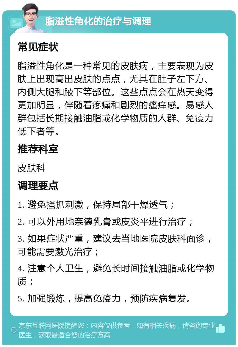 脂溢性角化的治疗与调理 常见症状 脂溢性角化是一种常见的皮肤病，主要表现为皮肤上出现高出皮肤的点点，尤其在肚子左下方、内侧大腿和腋下等部位。这些点点会在热天变得更加明显，伴随着疼痛和剧烈的瘙痒感。易感人群包括长期接触油脂或化学物质的人群、免疫力低下者等。 推荐科室 皮肤科 调理要点 1. 避免搔抓刺激，保持局部干燥透气； 2. 可以外用地奈德乳膏或皮炎平进行治疗； 3. 如果症状严重，建议去当地医院皮肤科面诊，可能需要激光治疗； 4. 注意个人卫生，避免长时间接触油脂或化学物质； 5. 加强锻炼，提高免疫力，预防疾病复发。