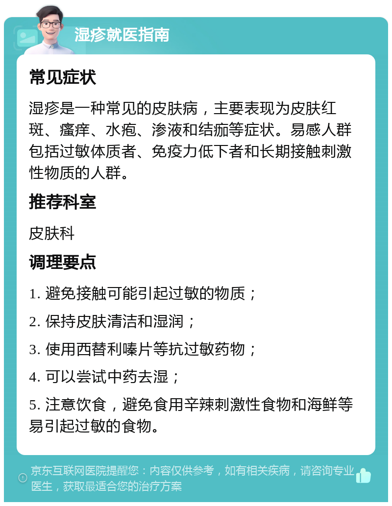 湿疹就医指南 常见症状 湿疹是一种常见的皮肤病，主要表现为皮肤红斑、瘙痒、水疱、渗液和结痂等症状。易感人群包括过敏体质者、免疫力低下者和长期接触刺激性物质的人群。 推荐科室 皮肤科 调理要点 1. 避免接触可能引起过敏的物质； 2. 保持皮肤清洁和湿润； 3. 使用西替利嗪片等抗过敏药物； 4. 可以尝试中药去湿； 5. 注意饮食，避免食用辛辣刺激性食物和海鲜等易引起过敏的食物。