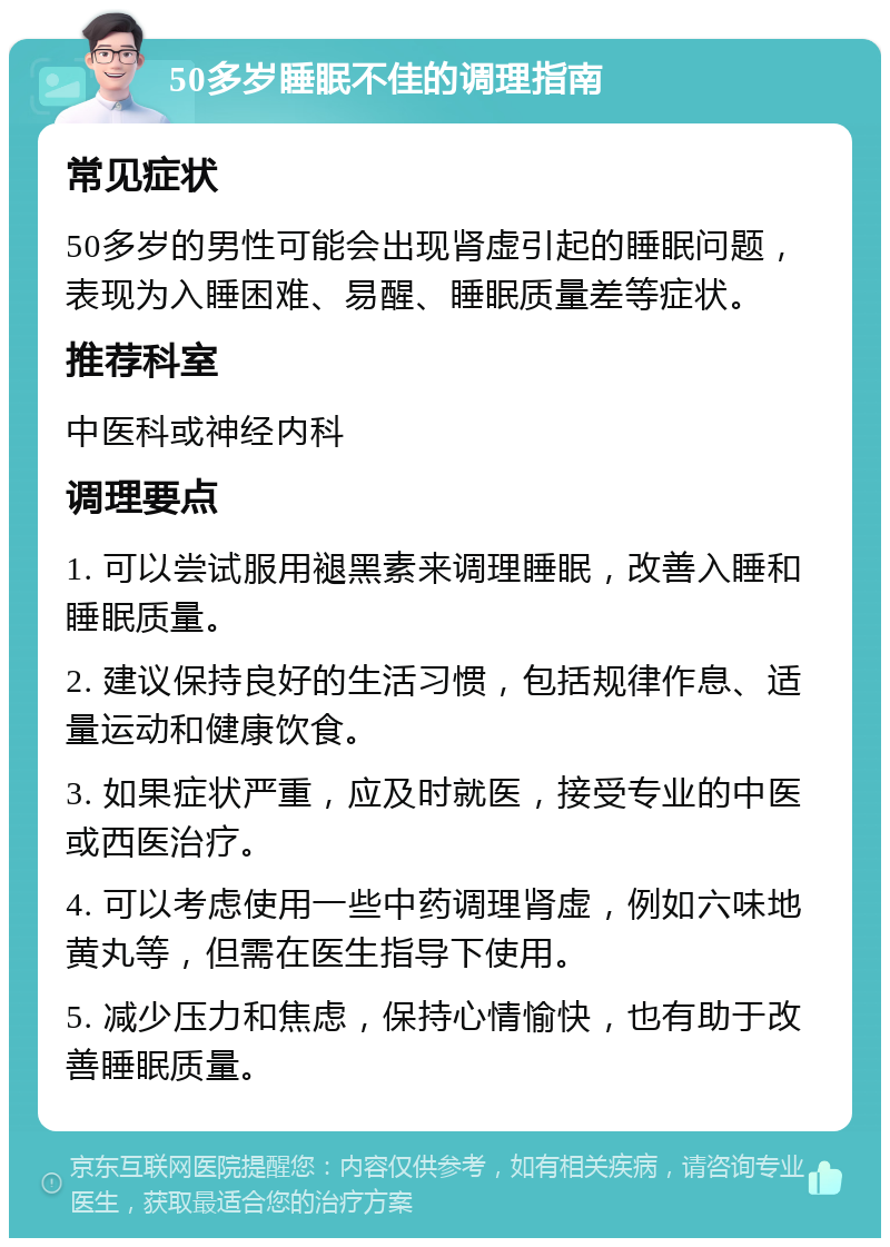 50多岁睡眠不佳的调理指南 常见症状 50多岁的男性可能会出现肾虚引起的睡眠问题，表现为入睡困难、易醒、睡眠质量差等症状。 推荐科室 中医科或神经内科 调理要点 1. 可以尝试服用褪黑素来调理睡眠，改善入睡和睡眠质量。 2. 建议保持良好的生活习惯，包括规律作息、适量运动和健康饮食。 3. 如果症状严重，应及时就医，接受专业的中医或西医治疗。 4. 可以考虑使用一些中药调理肾虚，例如六味地黄丸等，但需在医生指导下使用。 5. 减少压力和焦虑，保持心情愉快，也有助于改善睡眠质量。